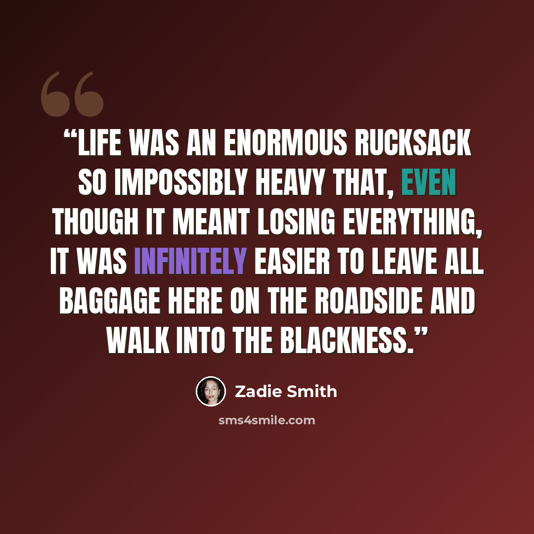 “Life was an enormous rucksack so impossibly heavy that, even though it meant losing everything, it was infinitely easier to leave all baggage here on the roadside and walk into the blackness.” quote by Zadie Smith