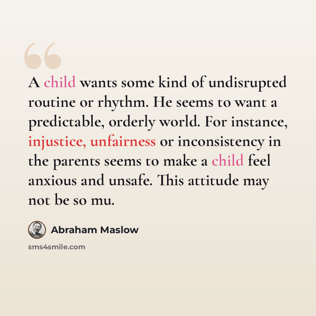 “A child wants some kind of undisrupted routine or rhythm. He seems to want a predictable, orderly world. For instance, injustice, unfairness or inconsistency in the parents seems to make a child feel anxious and unsafe. This attitude may not be so mu.” quote by Abraham Maslow