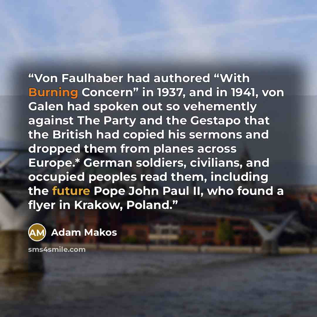 “Von Faulhaber had authored “With Burning Concern” in 1937, and in 1941, von Galen had spoken out so vehemently against The Party and the Gestapo that the British had copied his sermons and dropped them from planes across Europe.* German soldiers, civilians, and occupied peoples read them…” quote by Adam Makos