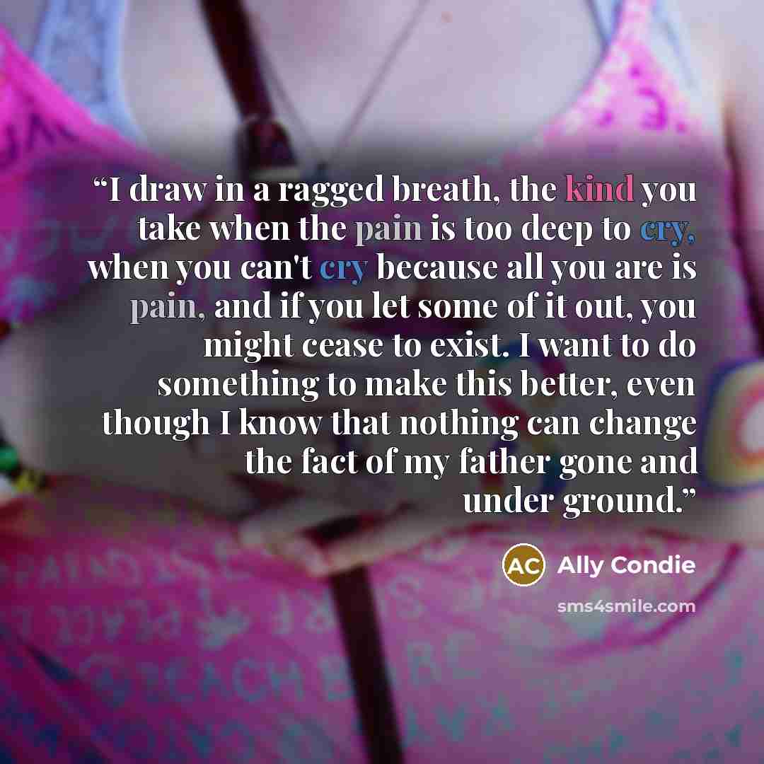 “I draw in a ragged breath, the kind you take when the pain is too deep to cry, when you can't cry because all you are is pain, and if you let some of it out, you might cease to exist. I want to do something to make this better, even though I know that nothing can change the fact of my father gone…” quote by Ally Condie