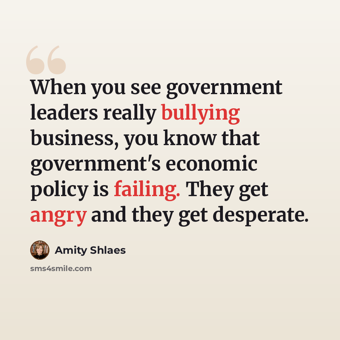 “When you see government leaders really bullying business, you know that government's economic policy is failing. They get angry and they get desperate.” quote by Amity Shlaes