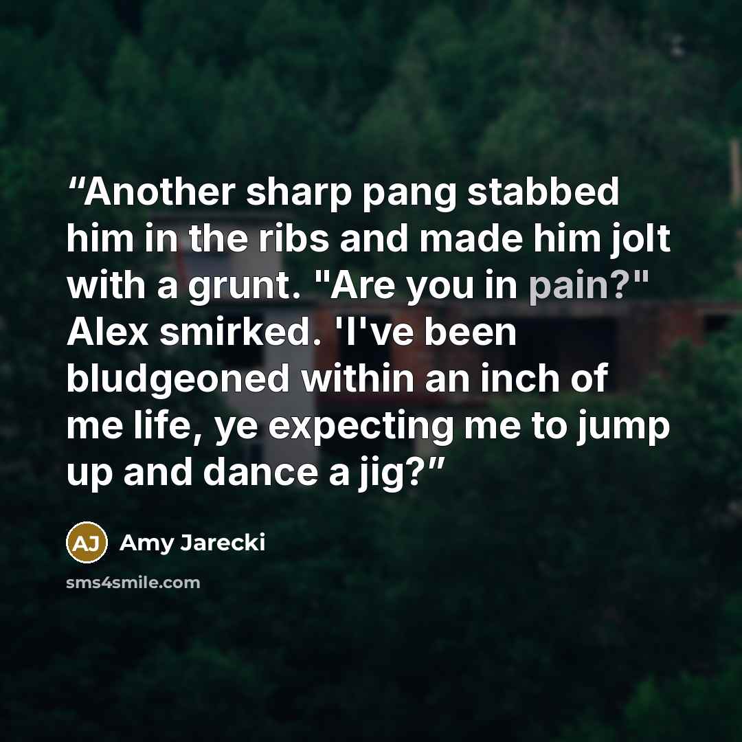 “Another sharp pang stabbed him in the ribs and made him jolt with a grunt. "Are you in pain?" Alex smirked. 'I've been bludgeoned within an inch of me life, ye expecting me to jump up and dance a jig?” quote by Amy Jarecki