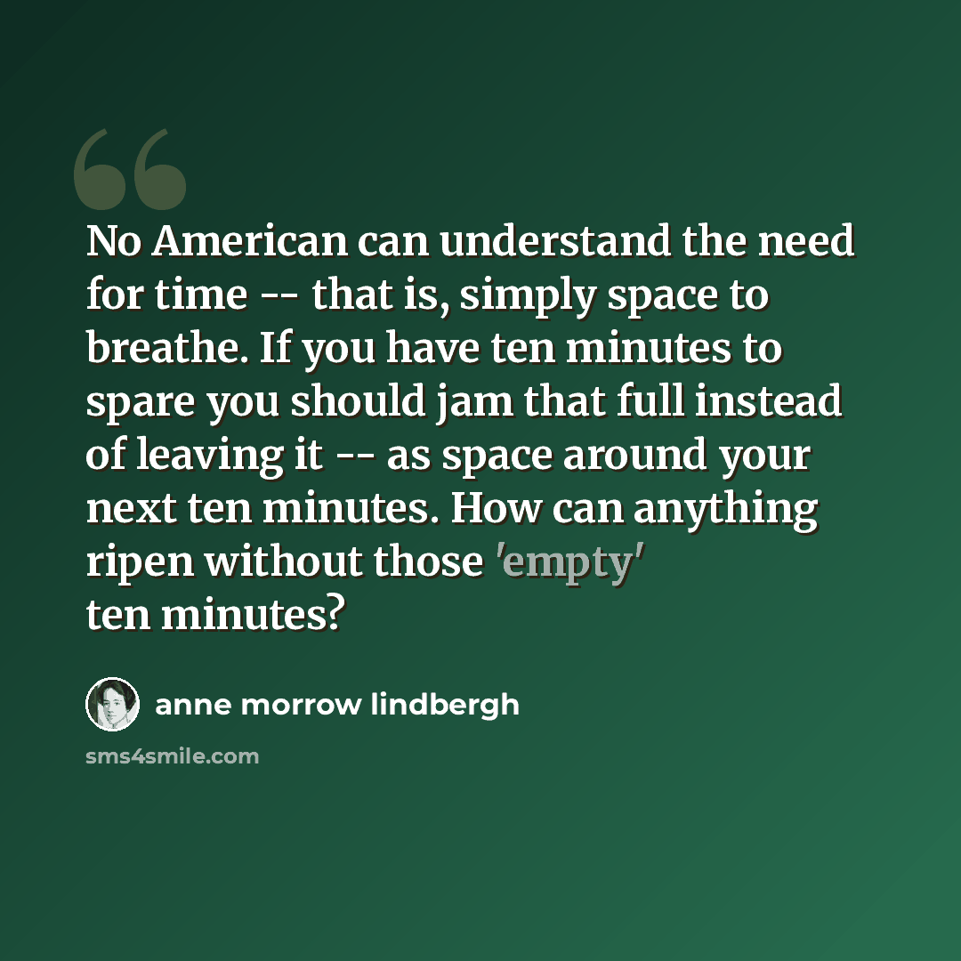 “No American can understand the need for time -- that is, simply space to breathe. If you have ten minutes to spare you should jam that full instead of leaving it -- as space around your next ten minutes. How can anything ripen without those 'empty' ten minutes?” quote by Anne Morrow Lindbergh