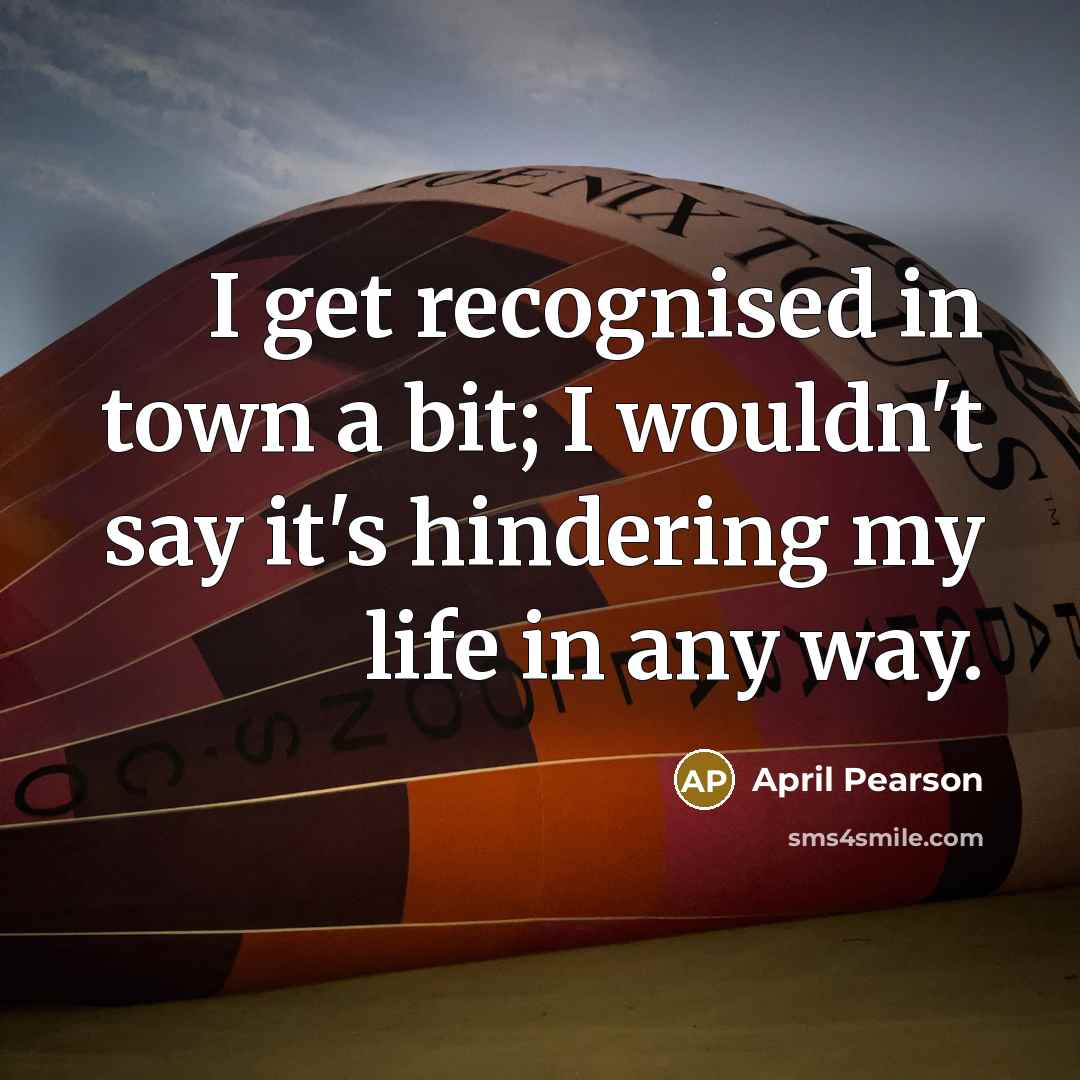“I get recognised in town a bit; I wouldn't say it's hindering my life in any way.” quote by April Pearson