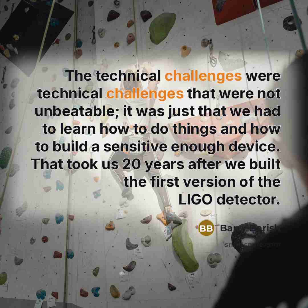 “The technical challenges were technical challenges that were not unbeatable; it was just that we had to learn how to do things and how to build a sensitive enough device. That took us 20 years after we built the first version of the LIGO detector.” quote by Barry Barish