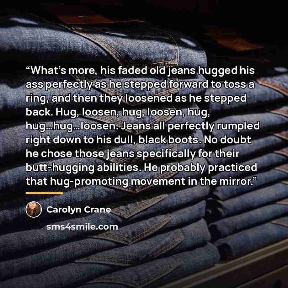 “What’s more, his faded old jeans hugged his ass perfectly as he stepped forward to toss a ring, and then they loosened as he stepped back. Hug, loosen, hug, loosen, hug, hug…hug…loosen. Jeans all perfectly rumpled right down to his dull, black boots. No doubt he chose those jeans specifically for…” quote by Carolyn Crane