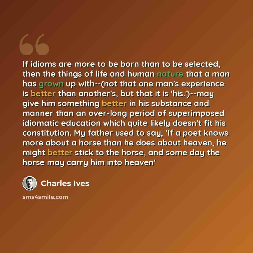 “If idioms are more to be born than to be selected, then the things of life and human nature that a man has grown up with--(not that one man's experience is better than another's, but that it is 'his.')--may give him something better in his substance and manner than an over-long period of…” quote by Charles Ives