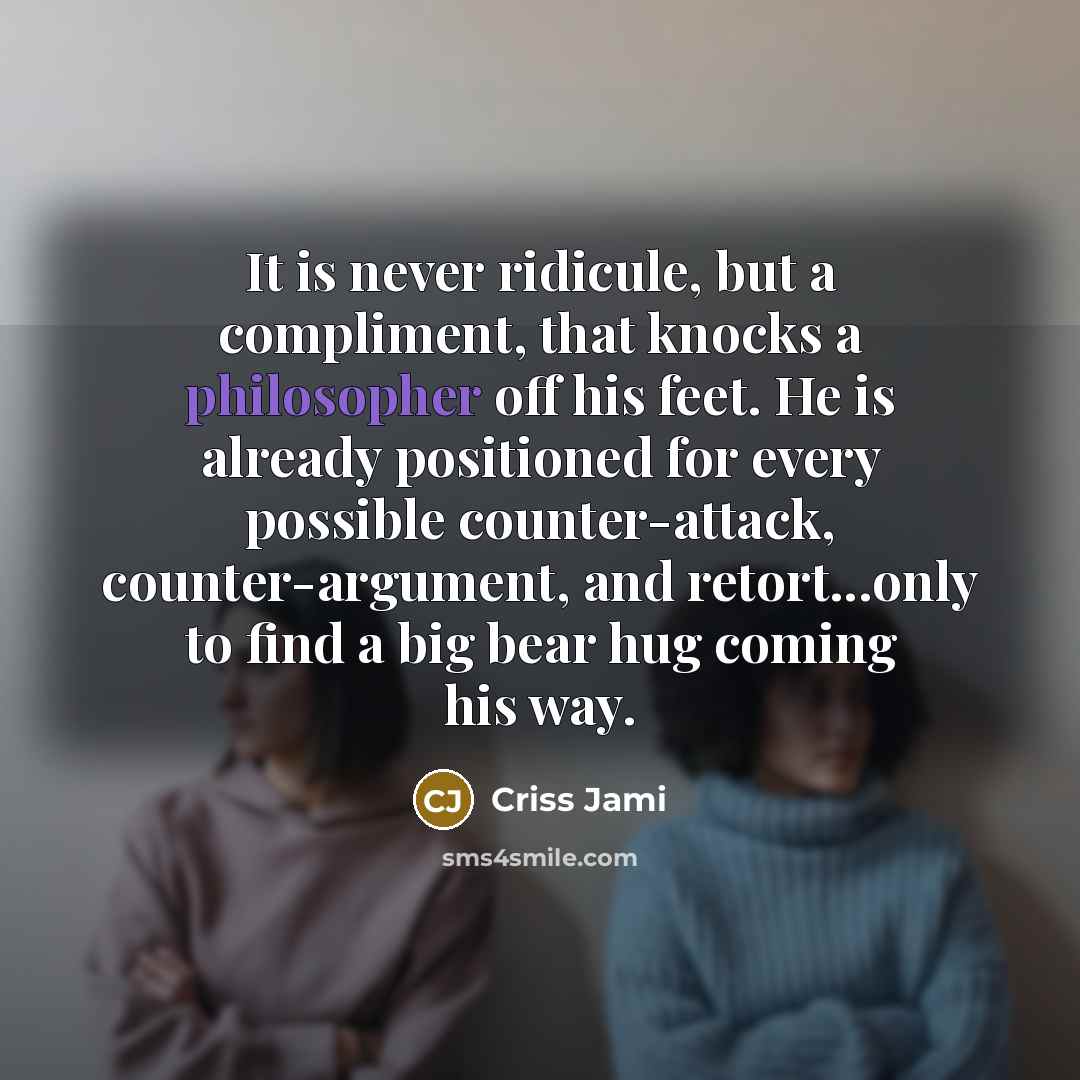 “It is never ridicule, but a compliment, that knocks a philosopher off his feet. He is already positioned for every possible counter-attack, counter-argument, and retort...only to find a big bear hug coming his way.” quote by Criss Jami