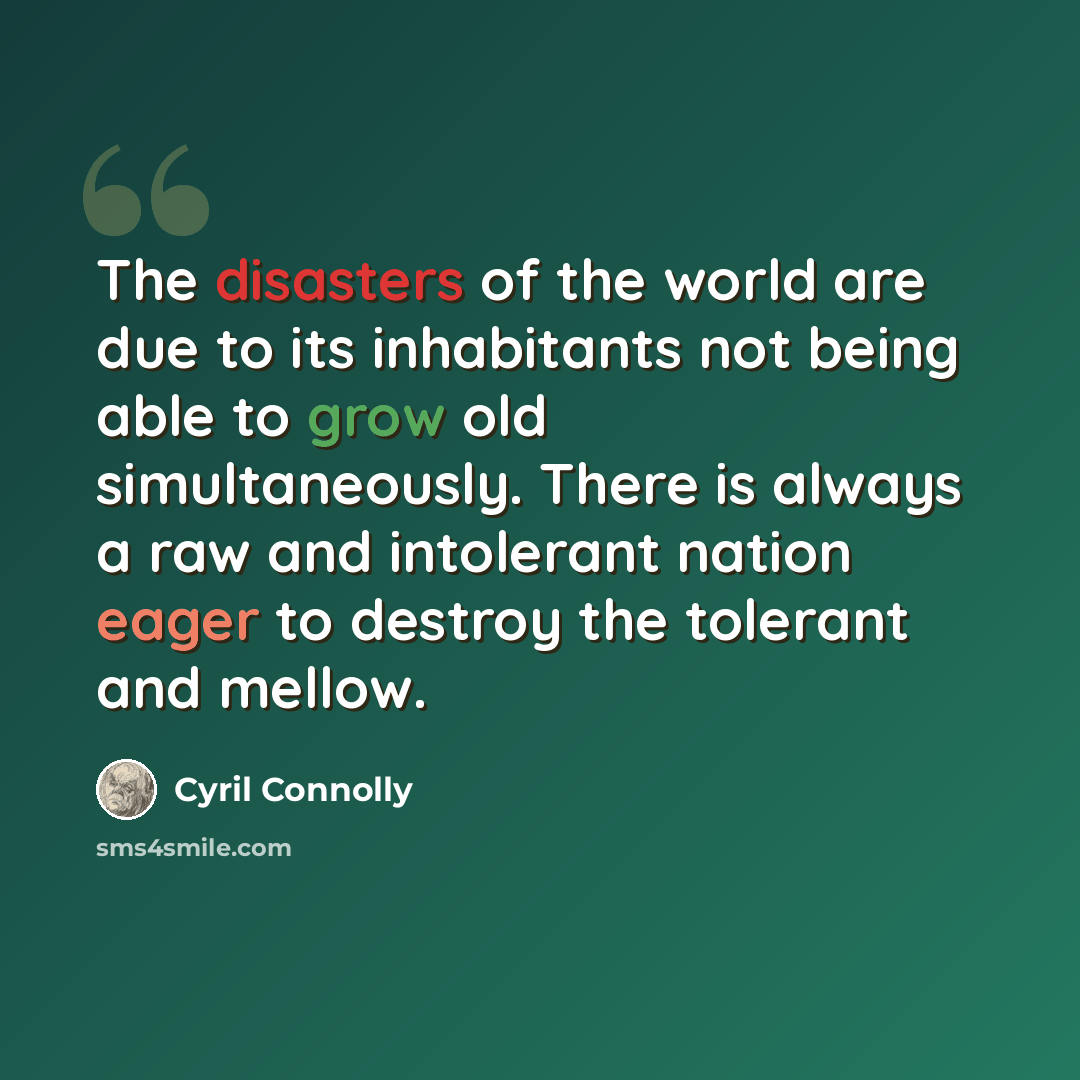 “The disasters of the world are due to its inhabitants not being able to grow old simultaneously. There is always a raw and intolerant nation eager to destroy the tolerant and mellow.” quote by Cyril Connolly