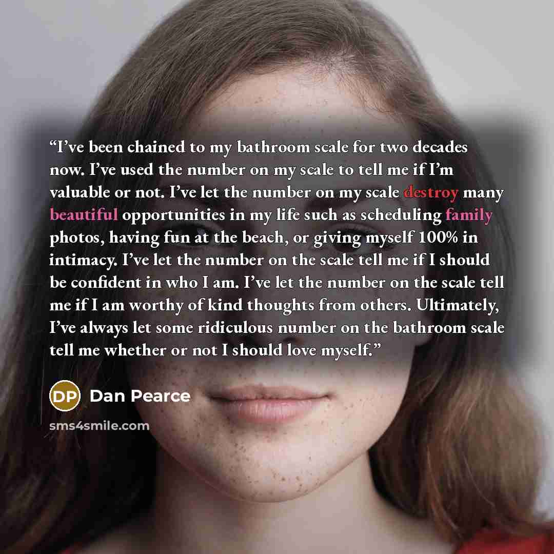 “I’ve been chained to my bathroom scale for two decades now. I’ve used the number on my scale to tell me if I’m valuable or not. I’ve let the number on my scale destroy many beautiful opportunities in my life such as scheduling family photos, having fun at the beach, or giving myself 100% in…” quote by Dan Pearce