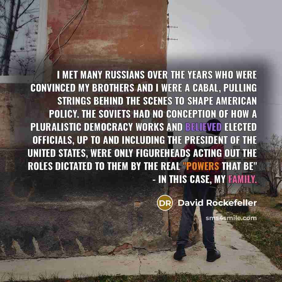 “I met many Russians over the years who were convinced my brothers and I were a cabal, pulling strings behind the scenes to shape American policy. The Soviets had no conception of how a pluralistic democracy works and believed elected officials, up to and including the president of the United…” quote by David Rockefeller