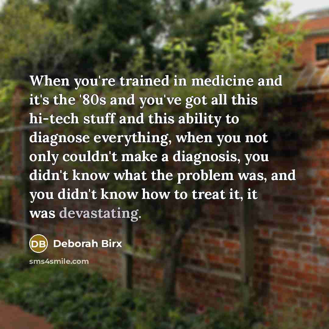 “When you're trained in medicine and it's the '80s and you've got all this hi-tech stuff and this ability to diagnose everything, when you not only couldn't make a diagnosis, you didn't know what the problem was, and you didn't know how to treat it, it was devastating.” quote by Deborah Birx