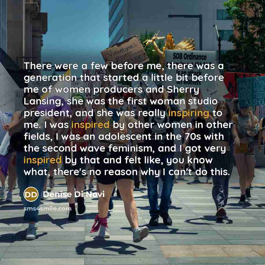 “There were a few before me, there was a generation that started a little bit before me of women producers and Sherry Lansing, she was the first woman studio president, and she was really inspiring to me. I was inspired by other women in other fields, I was an adolescent in the 70s with the second…” quote by Denise Di Novi