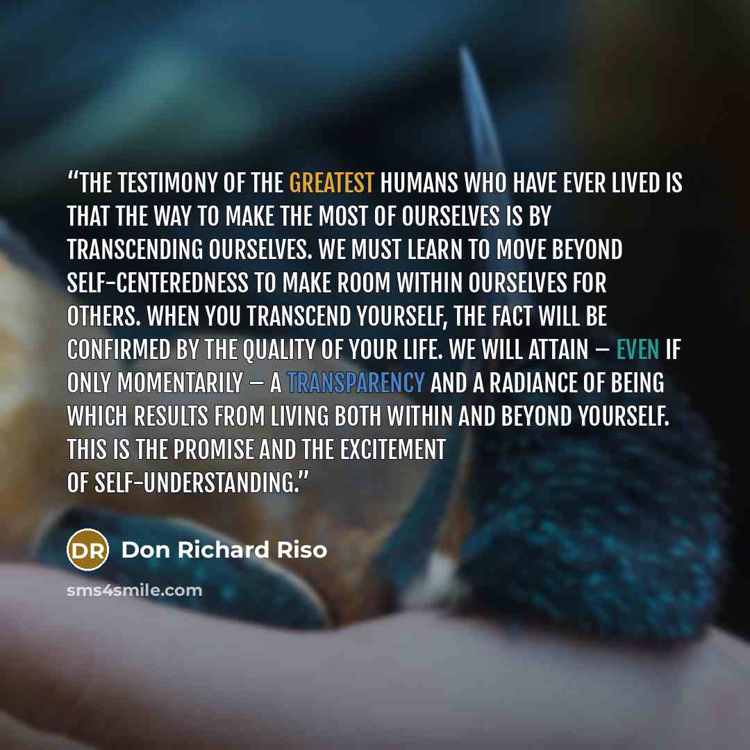 “The testimony of the greatest humans who have ever lived is that the way to make the most of ourselves is by transcending ourselves. We must learn to move beyond self-centeredness to make room within ourselves for others. When you transcend yourself, the fact will be confirmed by the quality of…” quote by Don Richard Riso