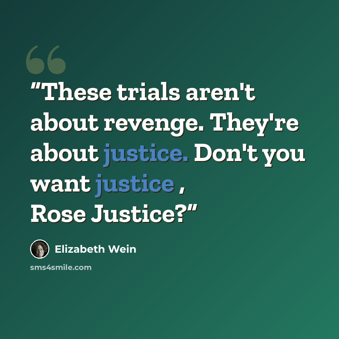 “These trials aren't about revenge. They're about justice. Don't you want justice , Rose Justice?” quote by Elizabeth Wein