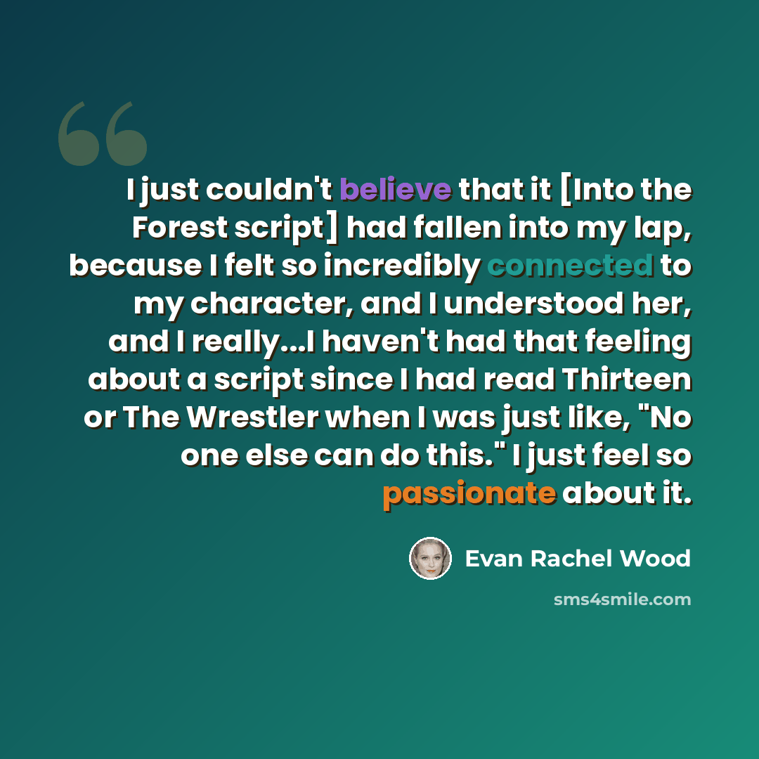 “I just couldn't believe that it [Into the Forest script] had fallen into my lap, because I felt so incredibly connected to my character, and I understood her, and I really...I haven't had that feeling about a script since I had read Thirteen or The Wrestler when I was just like, "No one else can…” quote by Evan Rachel Wood