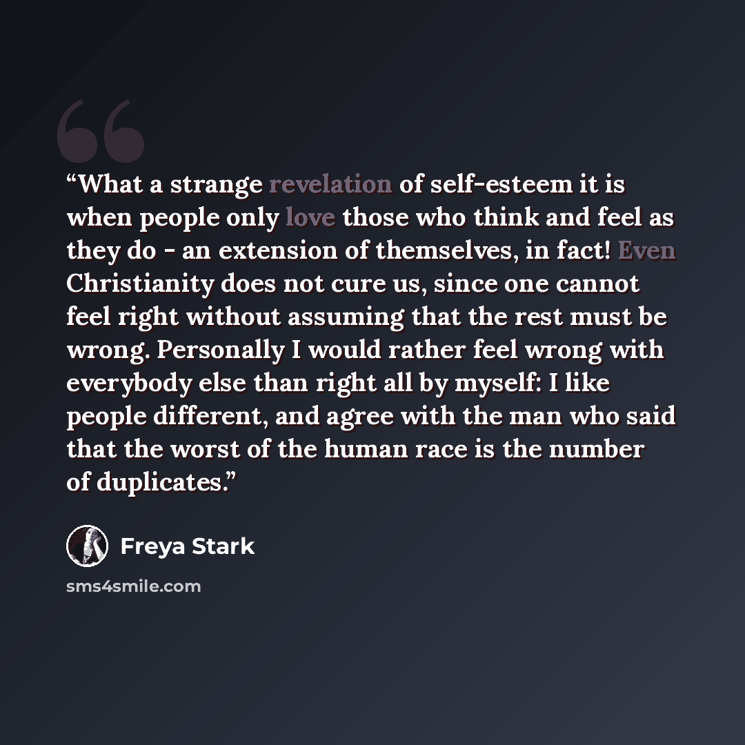 “What a strange revelation of self-esteem it is when people only love those who think and feel as they do - an extension of themselves, in fact! Even Christianity does not cure us, since one cannot feel right without assuming that the rest must be wrong. Personally I would rather feel wrong with…” quote by Freya Stark