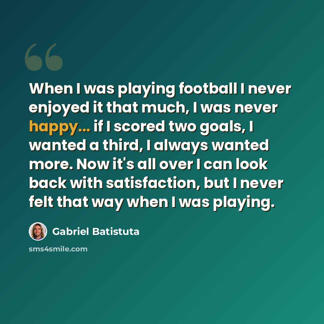 “When I was playing football I never enjoyed it that much, I was never happy... if I scored two goals, I wanted a third, I always wanted more. Now it's all over I can look back with satisfaction, but I never felt that way when I was playing.” quote by Gabriel Batistuta