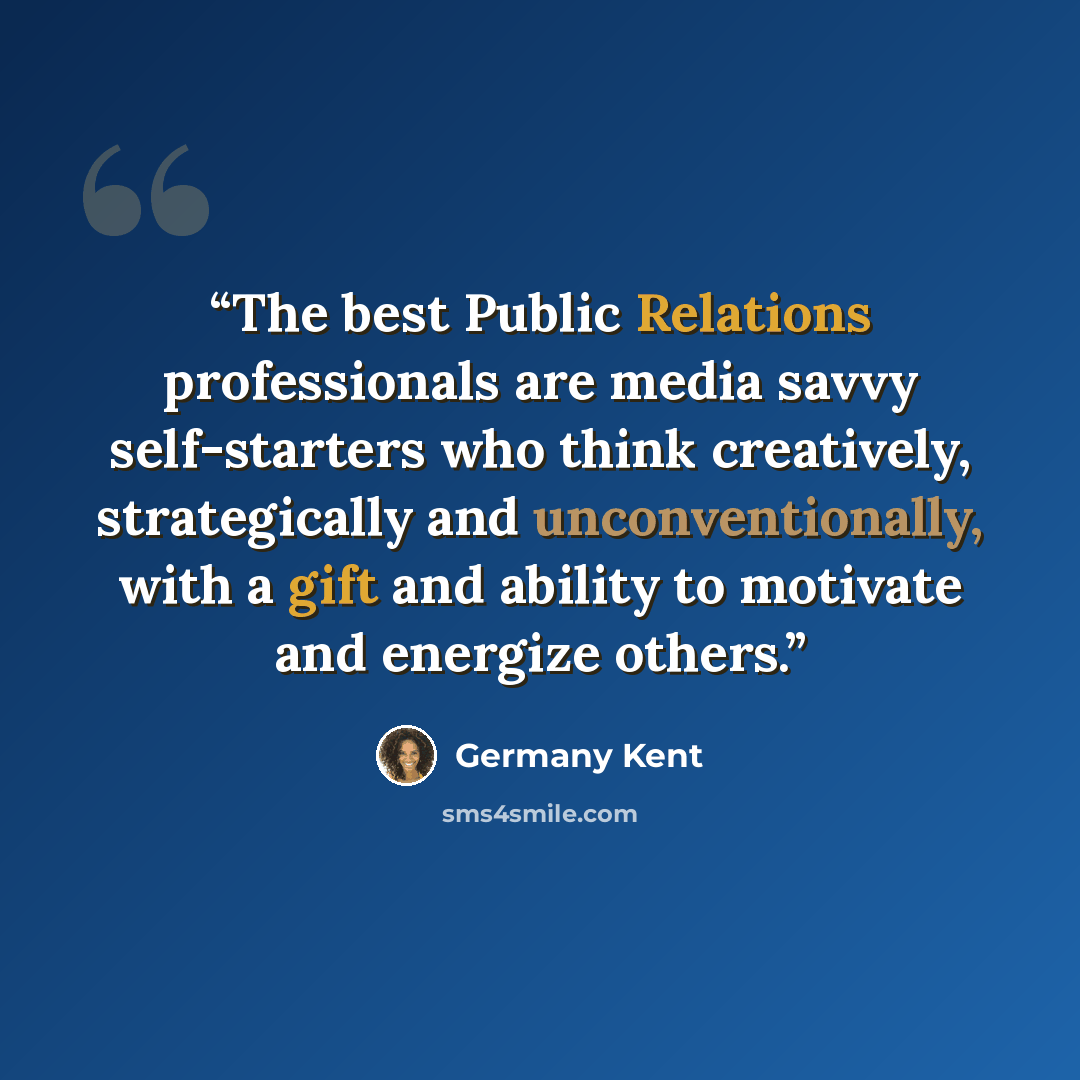 “The best Public Relations professionals are media savvy self-starters who think creatively, strategically and unconventionally, with a gift and ability to motivate and energize others.” quote by Germany Kent