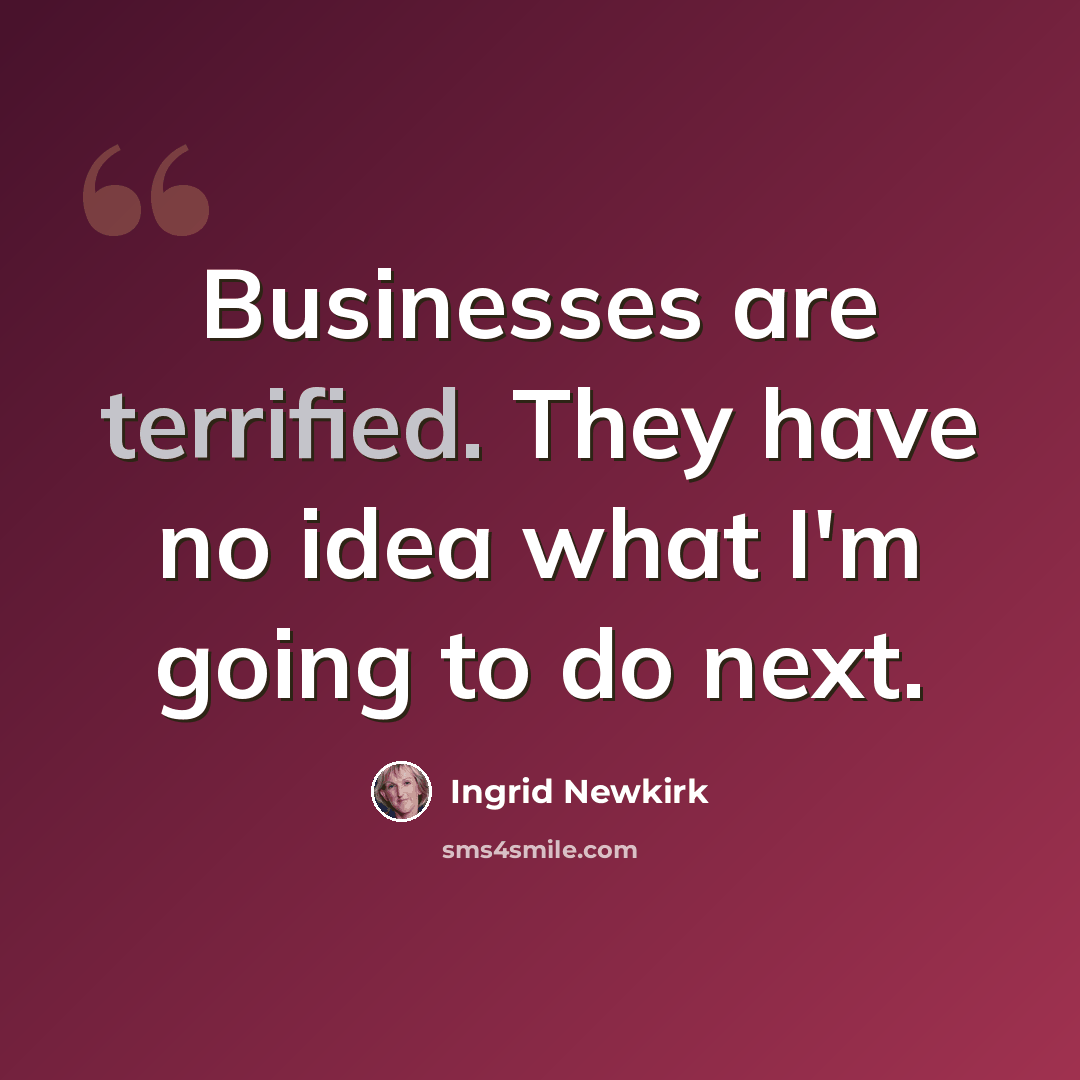 “Businesses are terrified. They have no idea what I'm going to do next.” quote by Ingrid Newkirk
