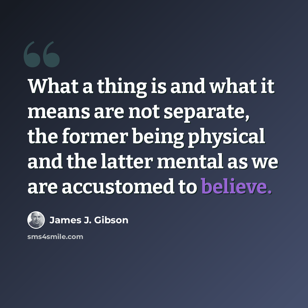 “What a thing is and what it means are not separate, the former being physical and the latter mental as we are accustomed to believe.” quote by James J. Gibson