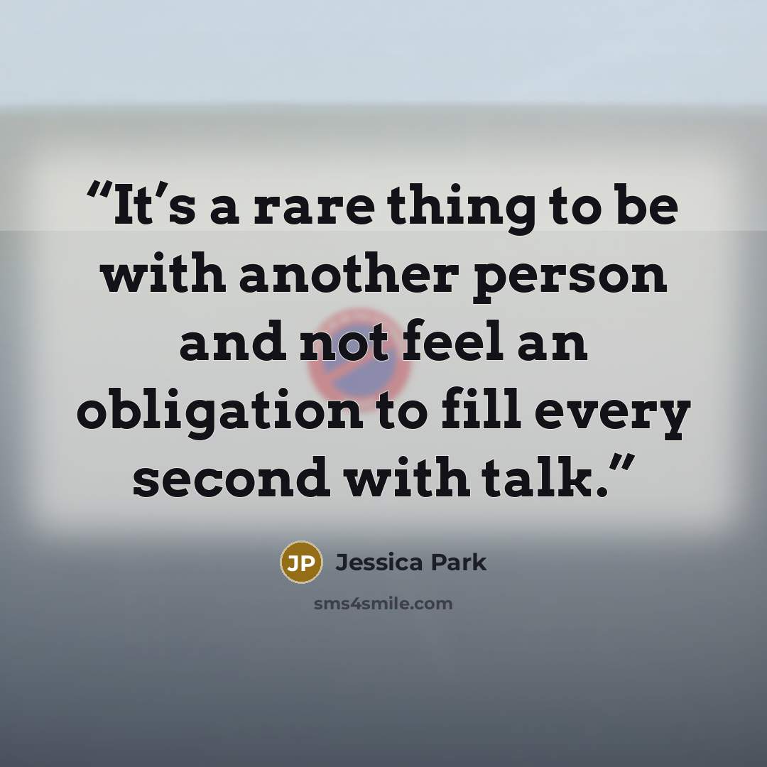 “It’s a rare thing to be with another person and not feel an obligation to fill every second with talk.” quote by Jessica Park