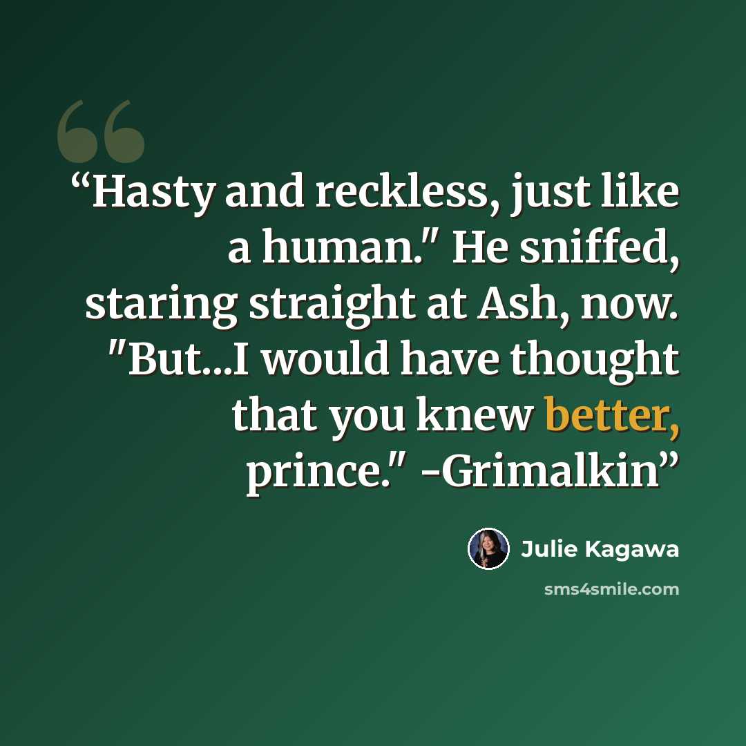 “Hasty and reckless, just like a human." He sniffed, staring straight at Ash, now. "But...I would have thought that you knew better, prince." -Grimalkin” quote by Julie Kagawa