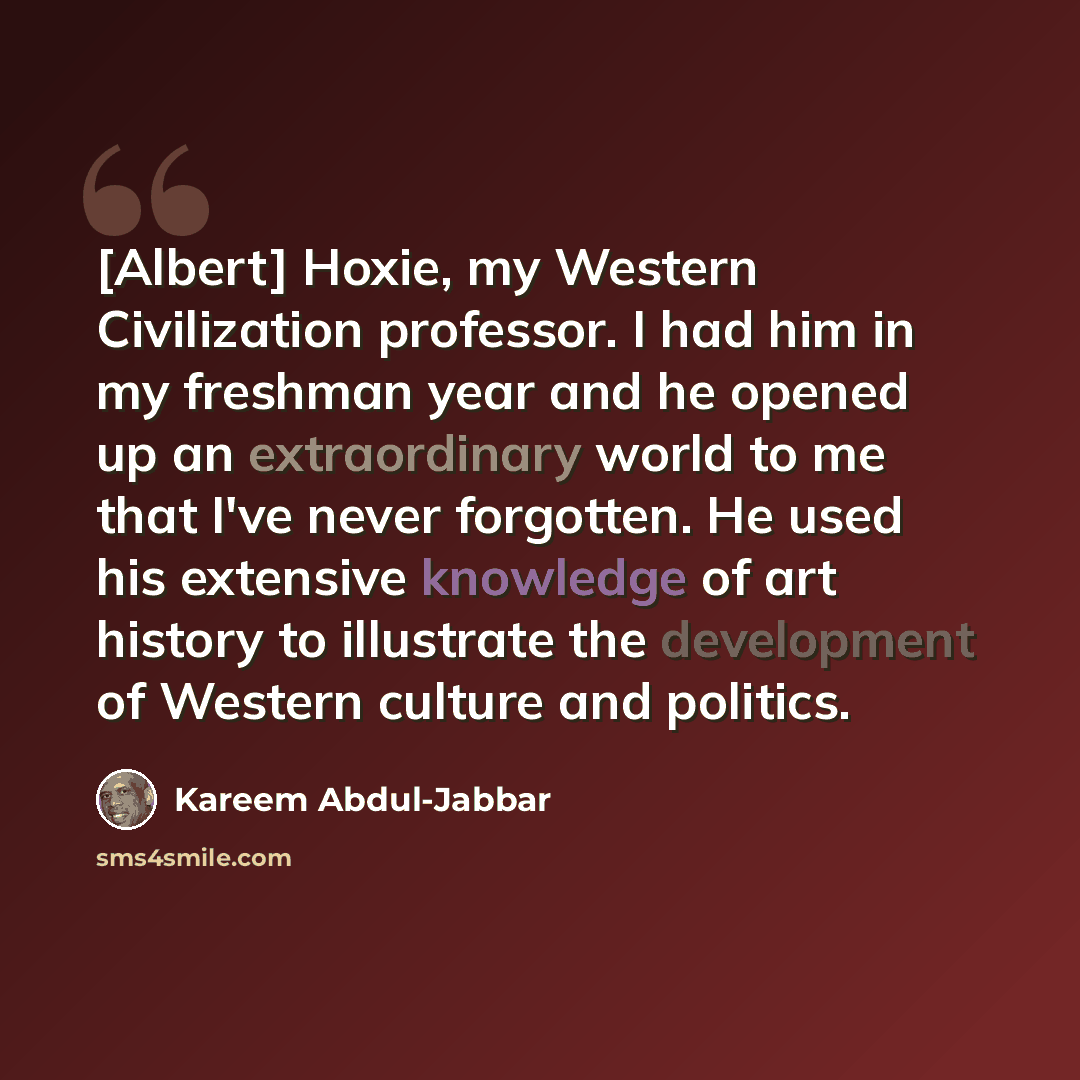 “[Albert] Hoxie, my Western Civilization professor. I had him in my freshman year and he opened up an extraordinary world to me that I've never forgotten. He used his extensive knowledge of art history to illustrate the development of Western culture and politics.” quote by Kareem Abdul-Jabbar
