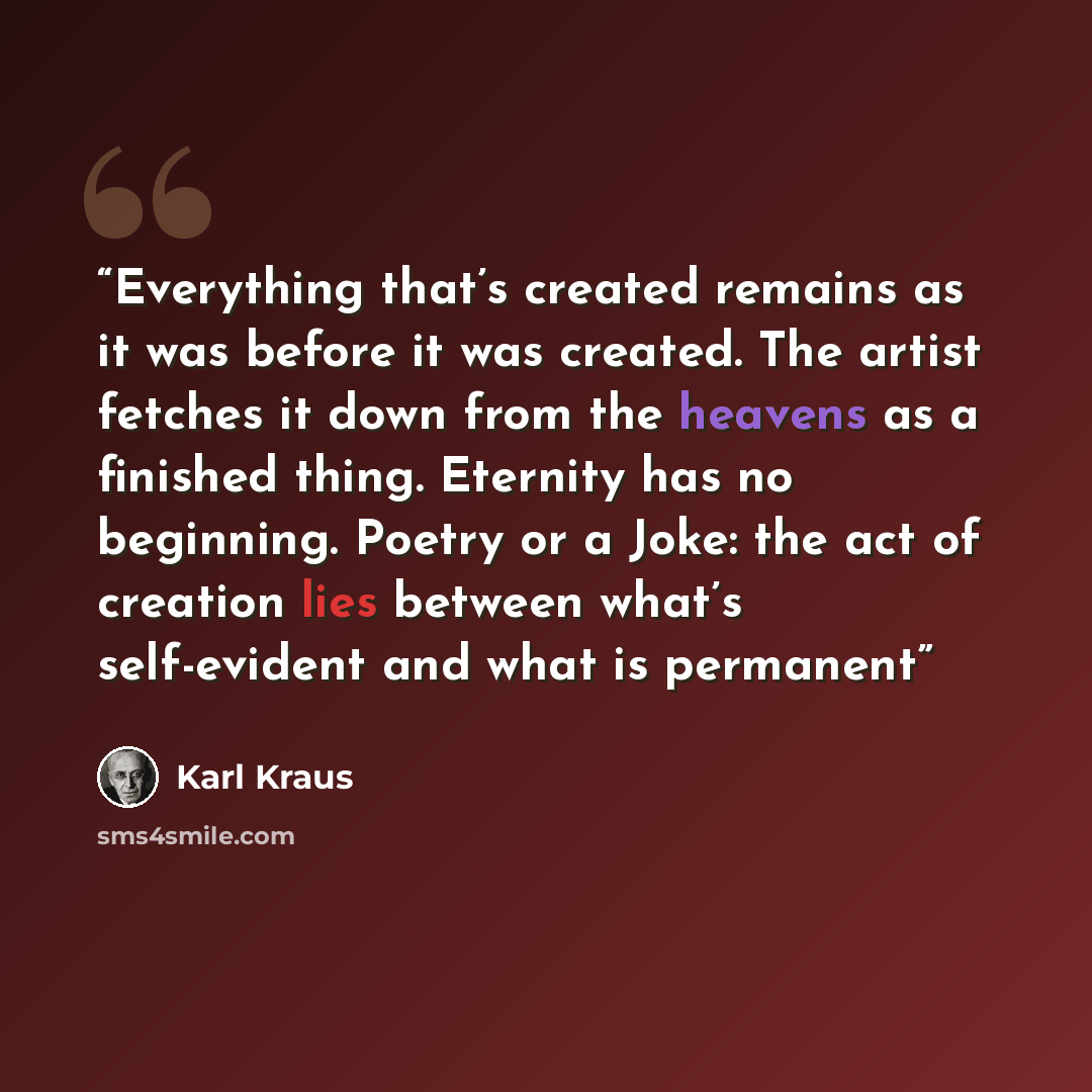 “Everything that’s created remains as it was before it was created. The artist fetches it down from the heavens as a finished thing. Eternity has no beginning. Poetry or a Joke: the act of creation lies between what’s self-evident and what is permanent” quote by Karl Kraus