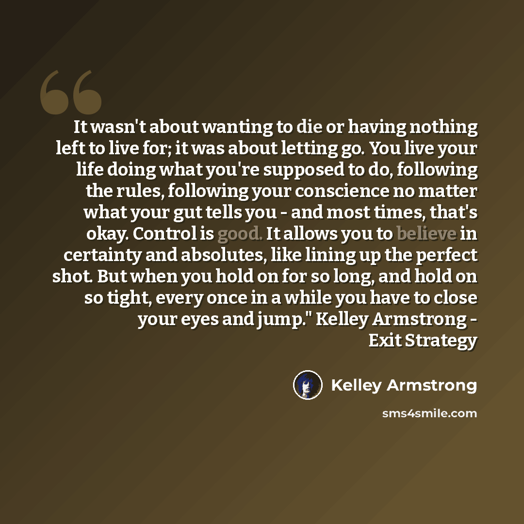 “It wasn't about wanting to die or having nothing left to live for; it was about letting go. You live your life doing what you're supposed to do, following the rules, following your conscience no matter what your gut tells you - and most times, that's okay. Control is good. It allows you to believe…” quote by Kelley Armstrong