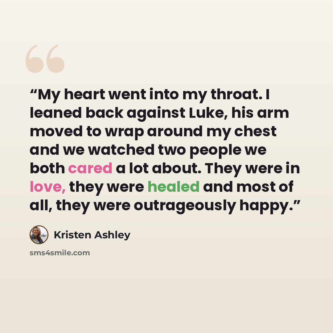 “My heart went into my throat. I leaned back against Luke, his arm moved to wrap around my chest and we watched two people we both cared a lot about. They were in love, they were healed and most of all, they were outrageously happy.” quote by Kristen Ashley