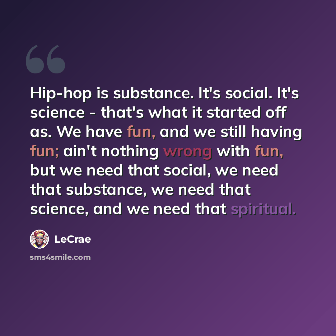 “Hip-hop is substance. It's social. It's science - that's what it started off as. We have fun, and we still having fun; ain't nothing wrong with fun, but we need that social, we need that substance, we need that science, and we need that spiritual.” quote by Lecrae