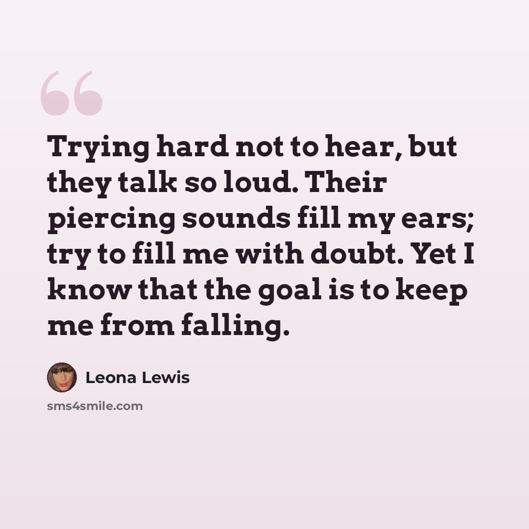 “Trying hard not to hear, but they talk so loud. Their piercing sounds fill my ears; try to fill me with doubt. Yet I know that the goal is to keep me from falling.” quote by Leona Lewis