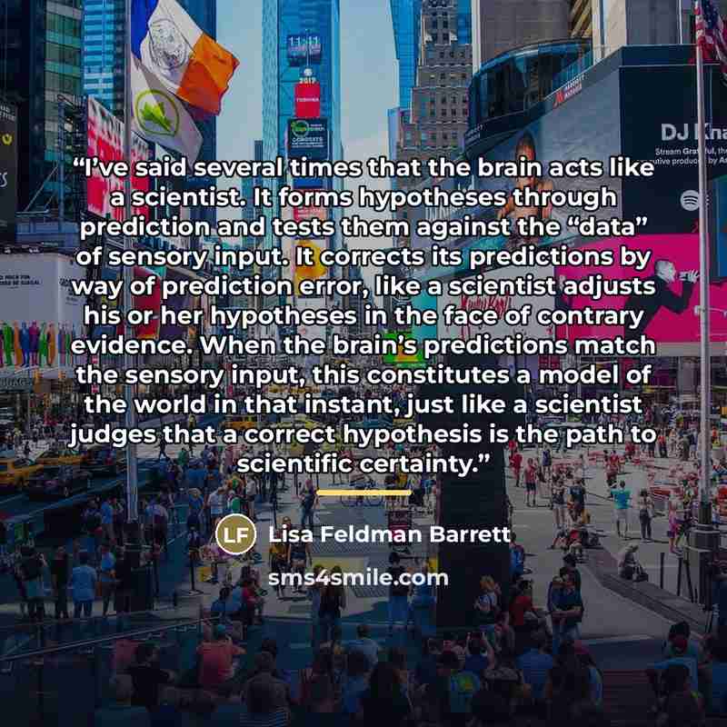 “I’ve said several times that the brain acts like a scientist. It forms hypotheses through prediction and tests them against the “data” of sensory input. It corrects its predictions by way of prediction error, like a scientist adjusts his or her hypotheses in the face of contrary evidence. When the…” quote by Lisa Feldman Barrett
