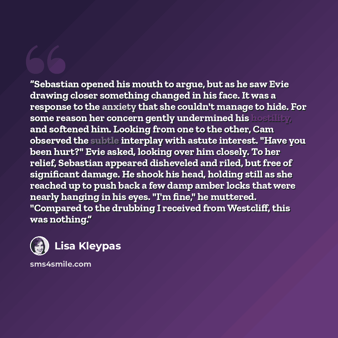 “Sebastian opened his mouth to argue, but as he saw Evie drawing closer something changed in his face. It was a response to the anxiety that she couldn't manage to hide. For some reason her concern gently undermined his hostility, and softened him. Looking from one to the other, Cam observed the…” quote by Lisa Kleypas