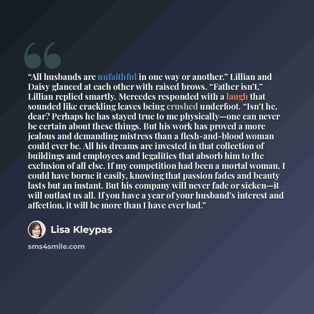 “All husbands are unfaithful in one way or another.” Lillian and Daisy glanced at each other with raised brows. “Father isn’t,” Lillian replied smartly. Mercedes responded with a laugh that sounded like crackling leaves being crushed underfoot. “Isn’t he, dear? Perhaps he has stayed true to me…” quote by Lisa Kleypas