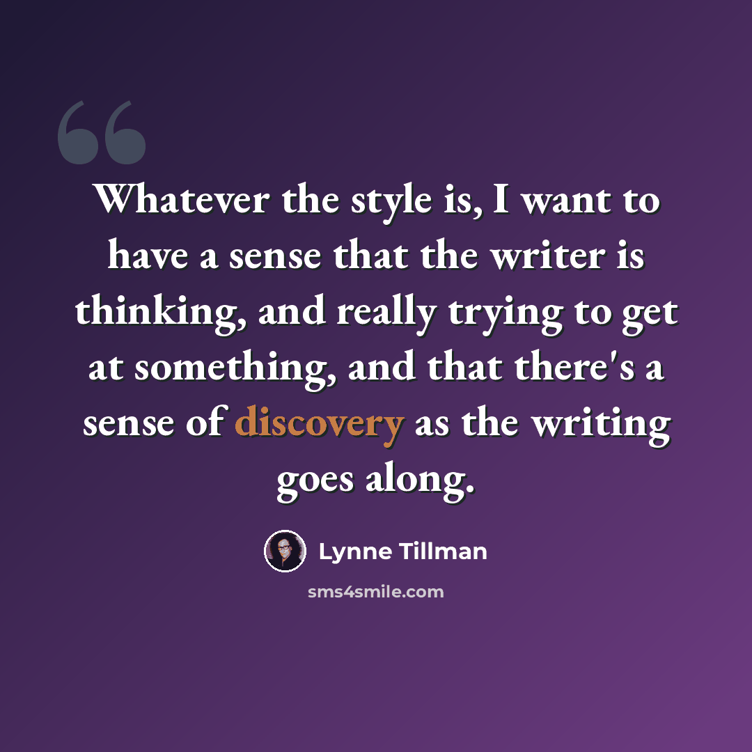 “Whatever the style is, I want to have a sense that the writer is thinking, and really trying to get at something, and that there's a sense of discovery as the writing goes along.” quote by Lynne Tillman