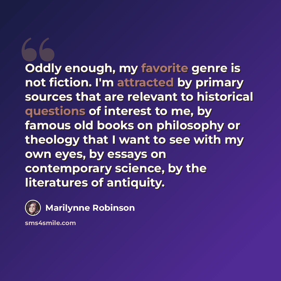 “Oddly enough, my favorite genre is not fiction. I'm attracted by primary sources that are relevant to historical questions of interest to me, by famous old books on philosophy or theology that I want to see with my own eyes, by essays on contemporary science, by the literatures of antiquity.” quote by Marilynne Robinson