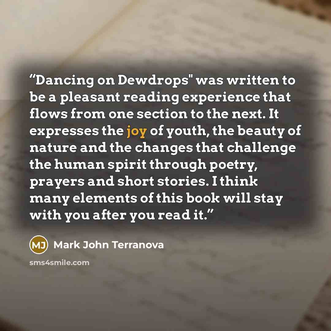 “Dancing on Dewdrops" was written to be a pleasant reading experience that flows from one section to the next. It expresses the joy of youth, the beauty of nature and the changes that challenge the human spirit through poetry, prayers and short stories. I think many elements of this book will stay…” quote by Mark John Terranova
