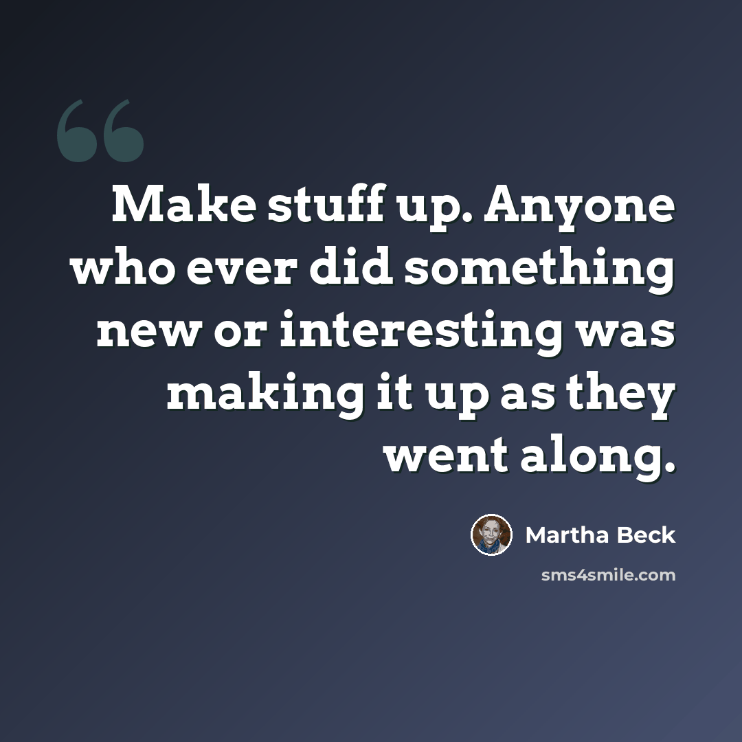 “Make stuff up. Anyone who ever did something new or interesting was making it up as they went along.” quote by Martha Beck