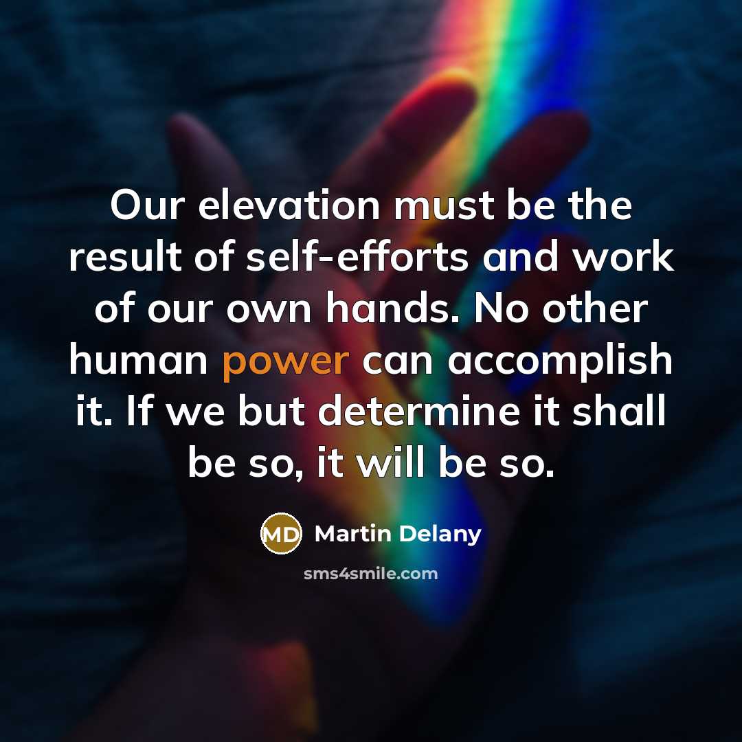 “Our elevation must be the result of self-efforts and work of our own hands. No other human power can accomplish it. If we but determine it shall be so, it will be so.” quote by Martin Delany
