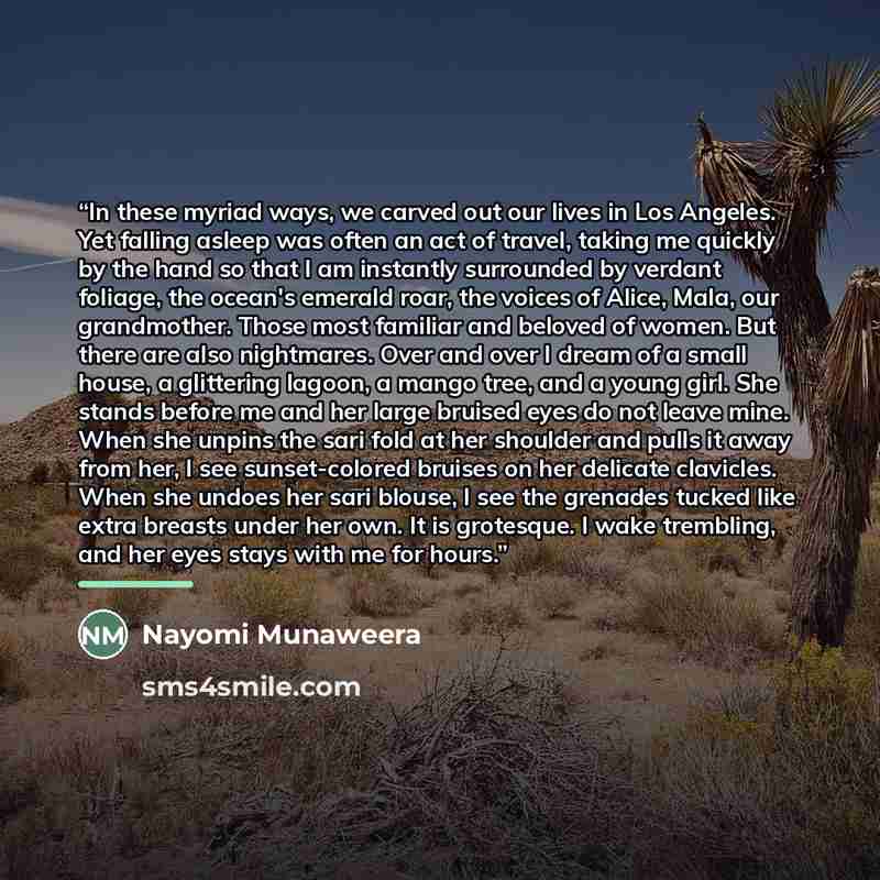 “In these myriad ways, we carved out our lives in Los Angeles. Yet falling asleep was often an act of travel, taking me quickly by the hand so that I am instantly surrounded by verdant foliage, the ocean's emerald roar, the voices of Alice, Mala, our grandmother. Those most familiar and beloved of…” quote by Nayomi Munaweera
