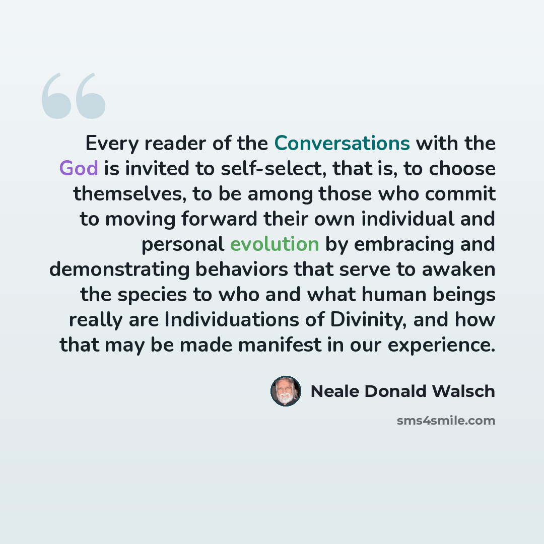 “Every reader of the Conversations with the God is invited to self-select, that is, to choose themselves, to be among those who commit to moving forward their own individual and personal evolution by embracing and demonstrating behaviors that serve to awaken the species to who and what human beings…” quote by Neale Donald Walsch