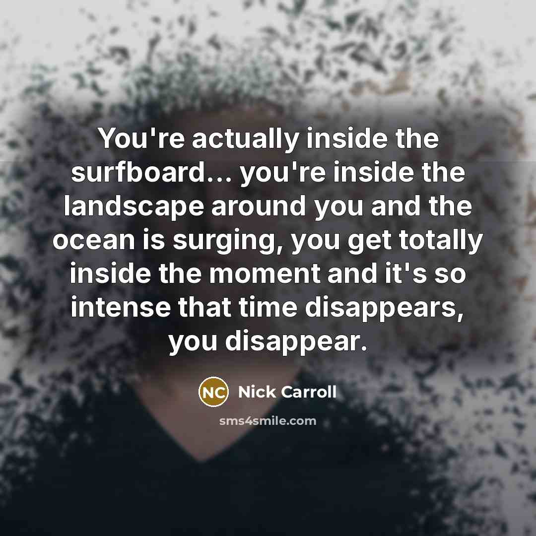 “You're actually inside the surfboard... you're inside the landscape around you and the ocean is surging, you get totally inside the moment and it's so intense that time disappears, you disappear.” quote by Nick Carroll