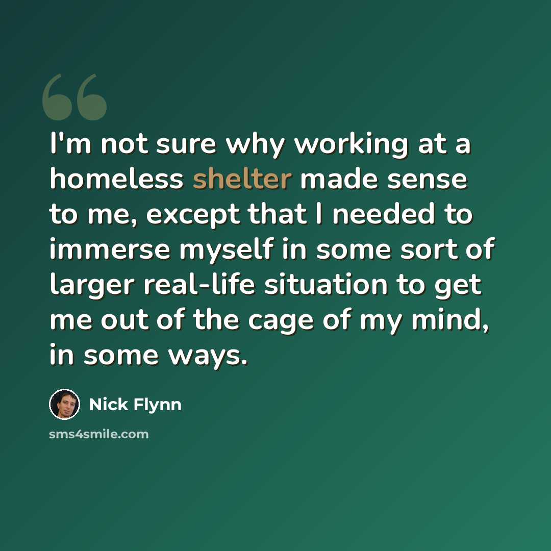 “I'm not sure why working at a homeless shelter made sense to me, except that I needed to immerse myself in some sort of larger real-life situation to get me out of the cage of my mind, in some ways.” quote by Nick Flynn