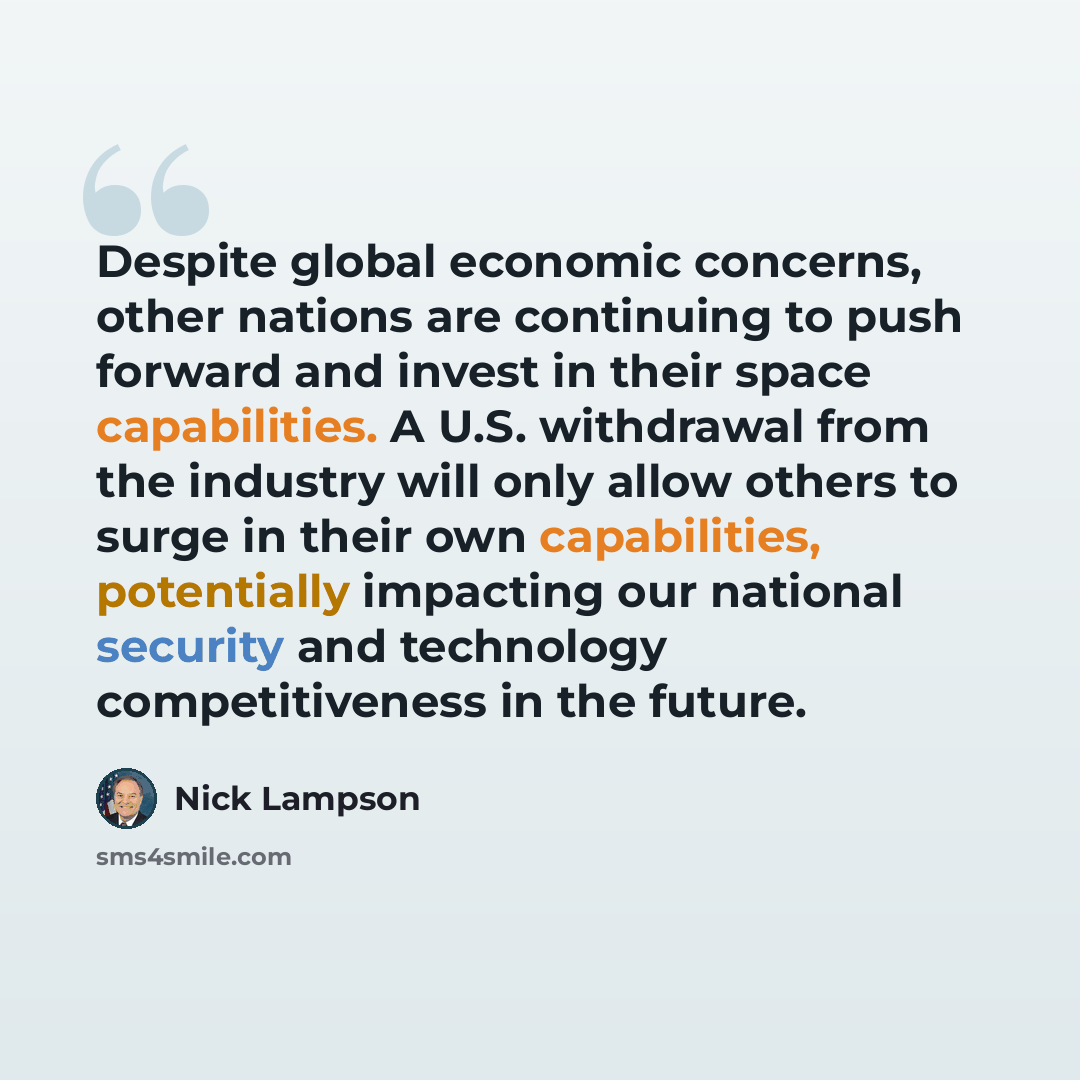“Despite global economic concerns, other nations are continuing to push forward and invest in their space capabilities. A U.S. withdrawal from the industry will only allow others to surge in their own capabilities, potentially impacting our national security and technology competitiveness in the…” quote by Nick Lampson