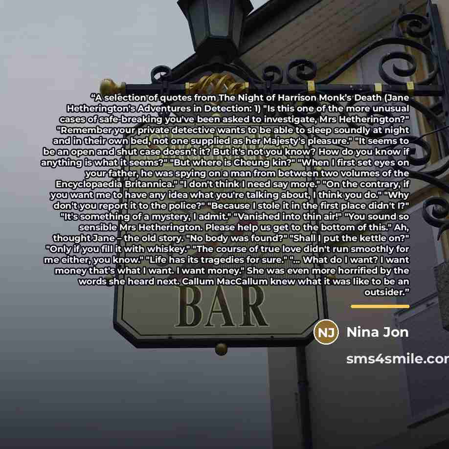 “A selection of quotes from The Night of Harrison Monk’s Death (Jane Hetherington's Adventures in Detection: 1) "Is this one of the more unusual cases of safe-breaking you've been asked to investigate, Mrs Hetherington?" "Remember your private detective wants to be able to sleep soundly at night…” quote by Nina Jon