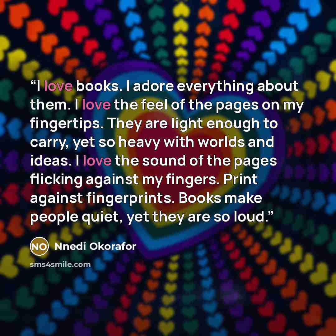 “I love books. I adore everything about them. I love the feel of the pages on my fingertips. They are light enough to carry, yet so heavy with worlds and ideas. I love the sound of the pages flicking against my fingers. Print against fingerprints. Books make people quiet, yet they are so loud.” quote by Nnedi Okorafor