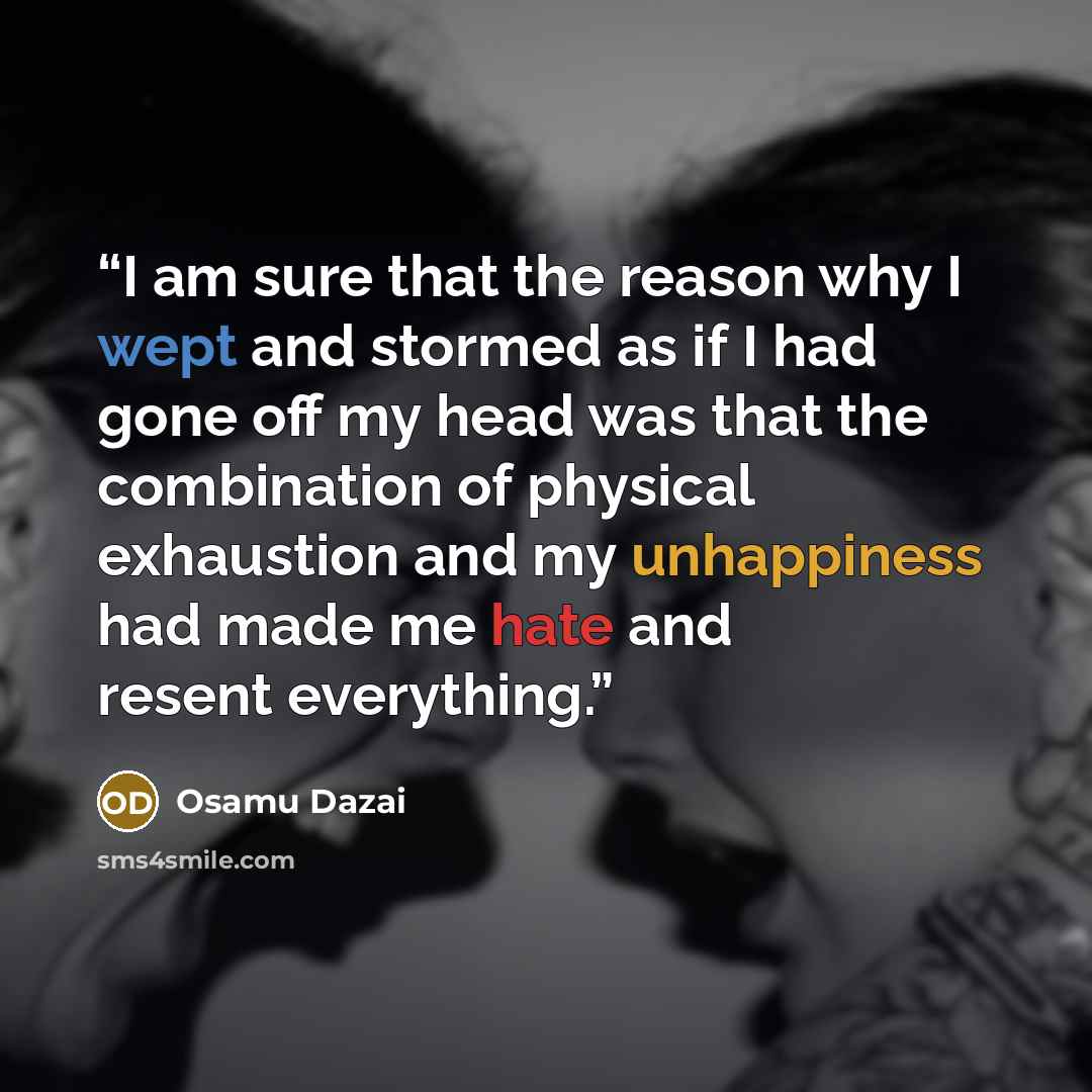 “I am sure that the reason why I wept and stormed as if I had gone off my head was that the combination of physical exhaustion and my unhappiness had made me hate and resent everything.” quote by Osamu Dazai