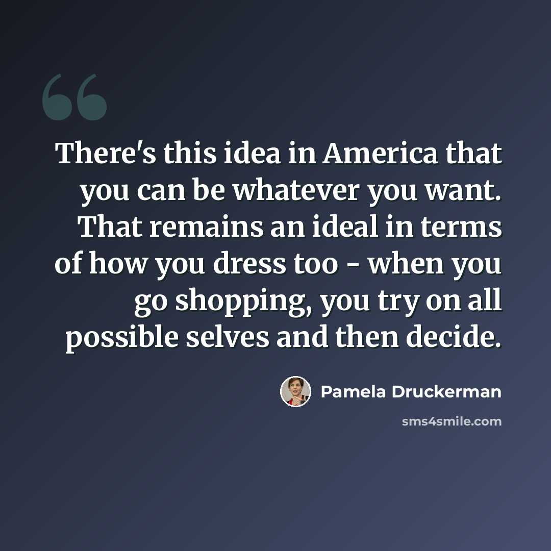 “There's this idea in America that you can be whatever you want. That remains an ideal in terms of how you dress too - when you go shopping, you try on all possible selves and then decide.” quote by Pamela Druckerman